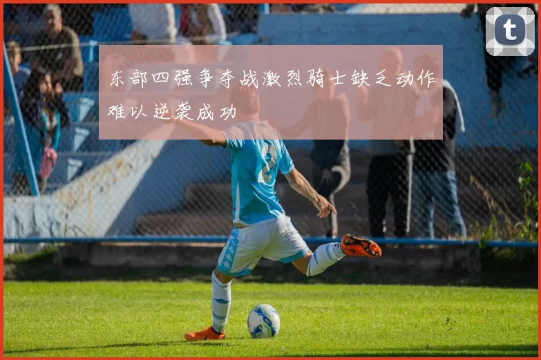 东部四强争夺战激烈骑士缺乏动作难以逆袭成功